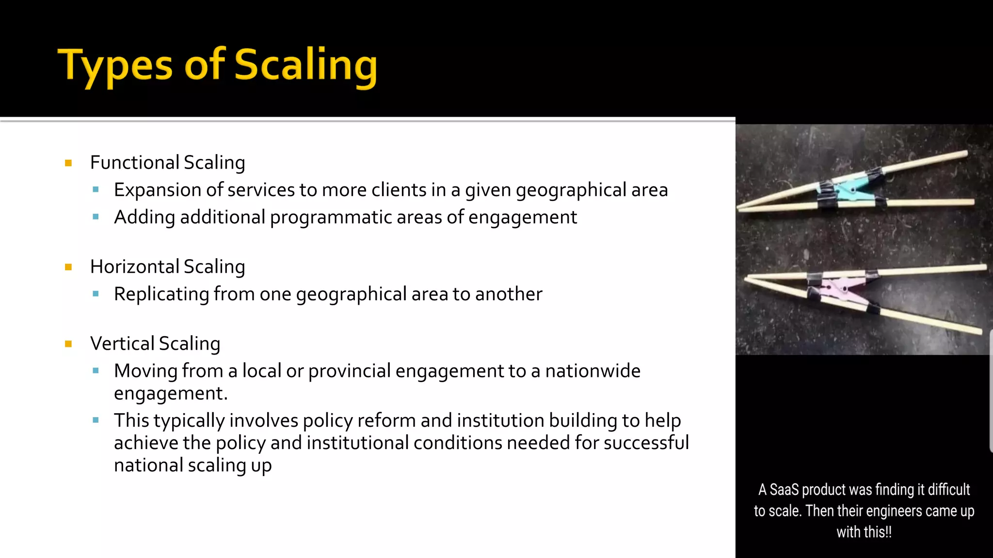  Functional Scaling
▪ Expansion of services to more clients in a given geographical area
▪ Adding additional programmatic areas of engagement
 Horizontal Scaling
▪ Replicating from one geographical area to another
 Vertical Scaling
▪ Moving from a local or provincial engagement to a nationwide
engagement.
▪ This typically involves policy reform and institution building to help
achieve the policy and institutional conditions needed for successful
national scaling up
 