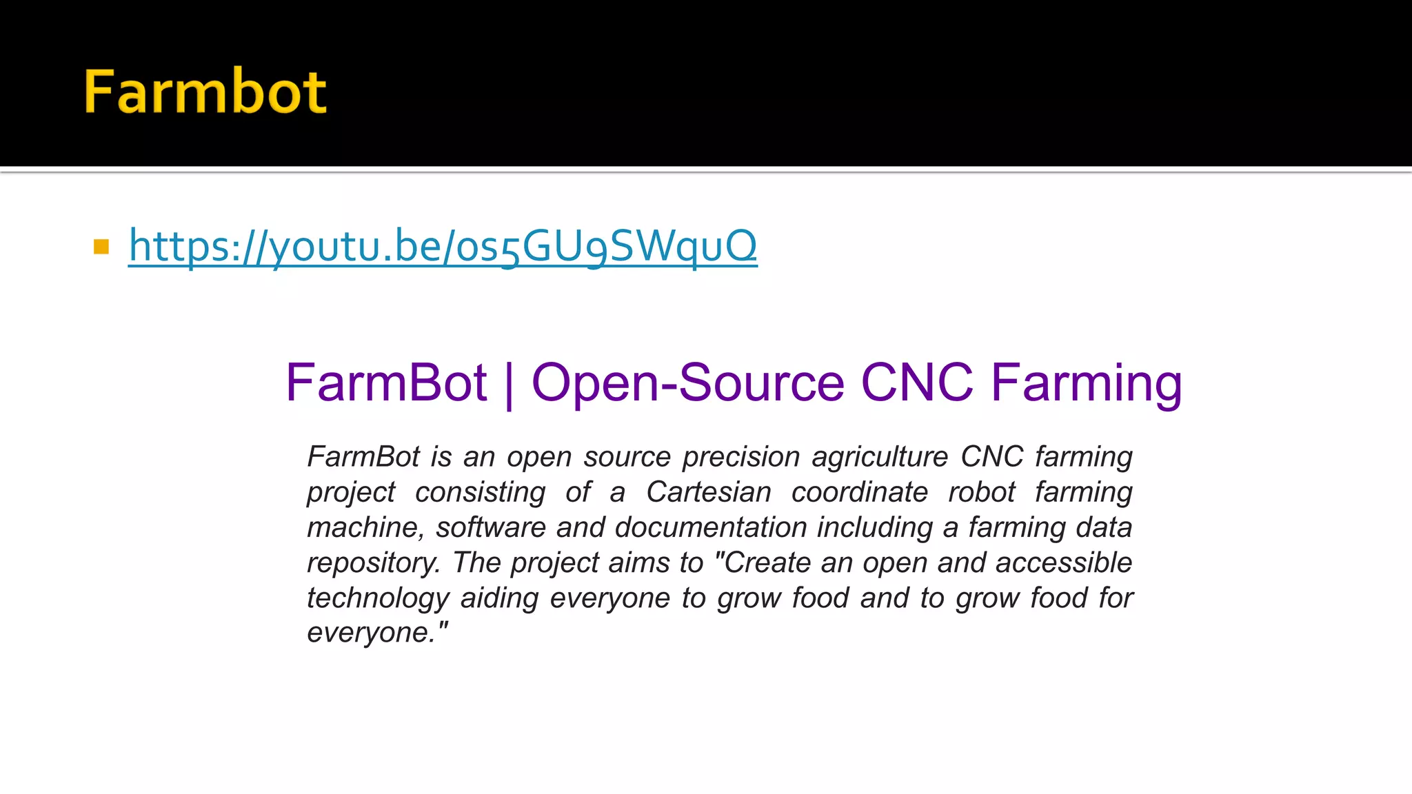  https://youtu.be/0s5GU9SWquQ
FarmBot | Open-Source CNC Farming
FarmBot is an open source precision agriculture CNC farming
project consisting of a Cartesian coordinate robot farming
machine, software and documentation including a farming data
repository. The project aims to "Create an open and accessible
technology aiding everyone to grow food and to grow food for
everyone."
 