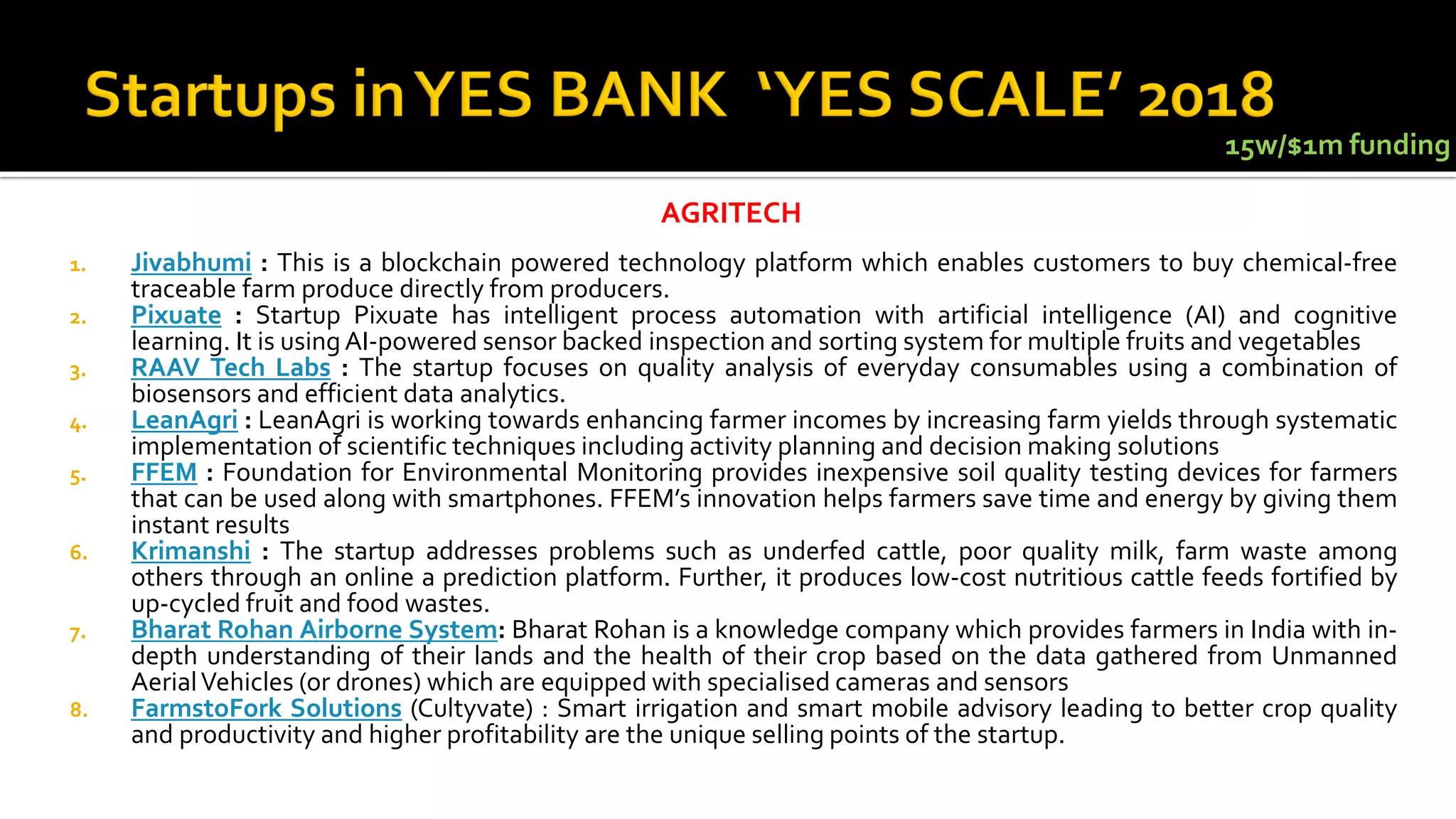 1. Jivabhumi : This is a blockchain powered technology platform which enables customers to buy chemical-free
traceable farm produce directly from producers.
2. Pixuate : Startup Pixuate has intelligent process automation with artificial intelligence (AI) and cognitive
learning. It is using AI-powered sensor backed inspection and sorting system for multiple fruits and vegetables
3. RAAV Tech Labs : The startup focuses on quality analysis of everyday consumables using a combination of
biosensors and efficient data analytics.
4. LeanAgri : LeanAgri is working towards enhancing farmer incomes by increasing farm yields through systematic
implementation of scientific techniques including activity planning and decision making solutions
5. FFEM : Foundation for Environmental Monitoring provides inexpensive soil quality testing devices for farmers
that can be used along with smartphones. FFEM’s innovation helps farmers save time and energy by giving them
instant results
6. Krimanshi : The startup addresses problems such as underfed cattle, poor quality milk, farm waste among
others through an online a prediction platform. Further, it produces low-cost nutritious cattle feeds fortified by
up-cycled fruit and food wastes.
7. Bharat Rohan Airborne System: Bharat Rohan is a knowledge company which provides farmers in India with in-
depth understanding of their lands and the health of their crop based on the data gathered from Unmanned
AerialVehicles (or drones) which are equipped with specialised cameras and sensors
8. FarmstoFork Solutions (Cultyvate) : Smart irrigation and smart mobile advisory leading to better crop quality
and productivity and higher profitability are the unique selling points of the startup.
AGRITECH
15w/$1m funding
 