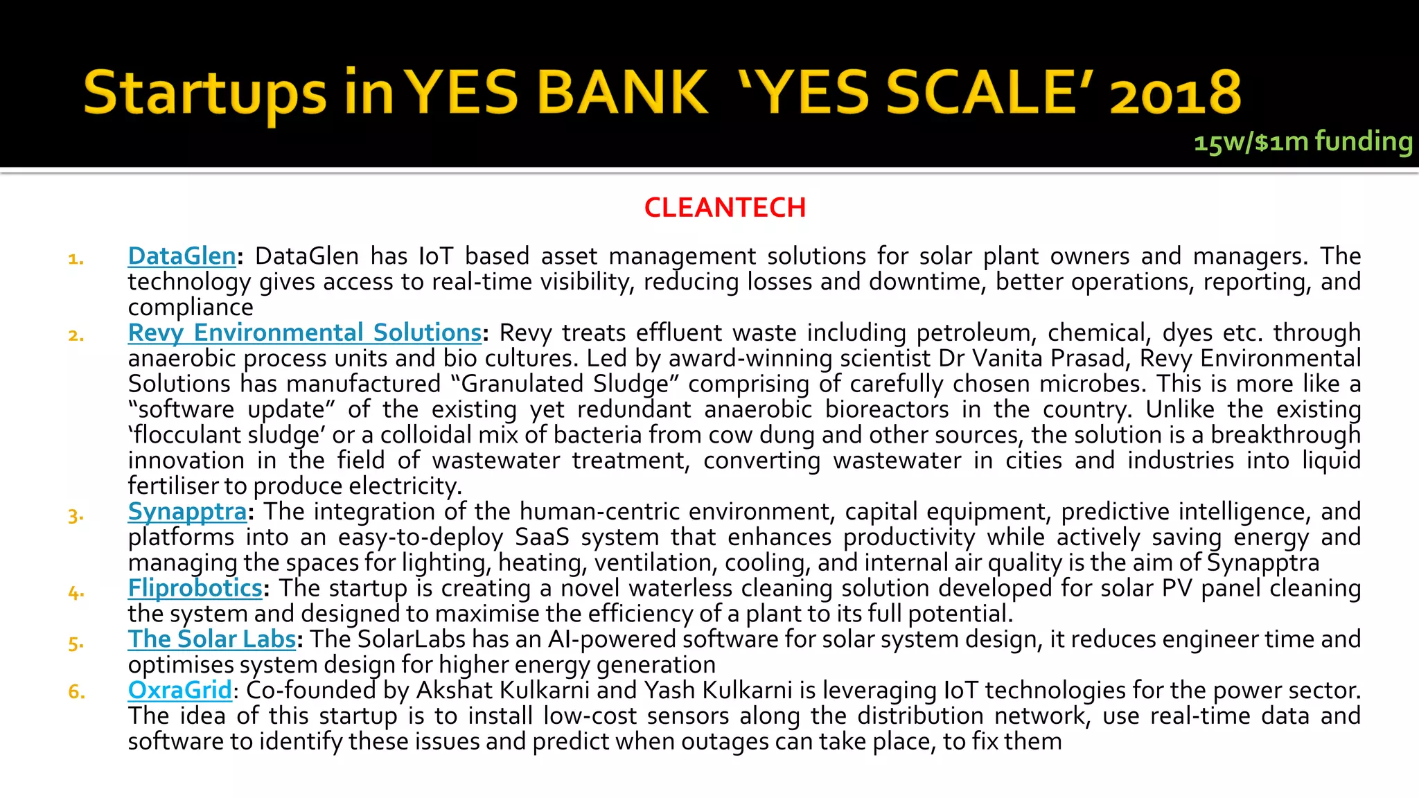 1. DataGlen: DataGlen has IoT based asset management solutions for solar plant owners and managers. The
technology gives access to real-time visibility, reducing losses and downtime, better operations, reporting, and
compliance
2. Revy Environmental Solutions: Revy treats effluent waste including petroleum, chemical, dyes etc. through
anaerobic process units and bio cultures. Led by award-winning scientist Dr Vanita Prasad, Revy Environmental
Solutions has manufactured “Granulated Sludge” comprising of carefully chosen microbes. This is more like a
“software update” of the existing yet redundant anaerobic bioreactors in the country. Unlike the existing
‘flocculant sludge’ or a colloidal mix of bacteria from cow dung and other sources, the solution is a breakthrough
innovation in the field of wastewater treatment, converting wastewater in cities and industries into liquid
fertiliser to produce electricity.
3. Synapptra: The integration of the human-centric environment, capital equipment, predictive intelligence, and
platforms into an easy-to-deploy SaaS system that enhances productivity while actively saving energy and
managing the spaces for lighting, heating, ventilation, cooling, and internal air quality is the aim of Synapptra
4. Fliprobotics: The startup is creating a novel waterless cleaning solution developed for solar PV panel cleaning
the system and designed to maximise the efficiency of a plant to its full potential.
5. The Solar Labs: The SolarLabs has an AI-powered software for solar system design, it reduces engineer time and
optimises system design for higher energy generation
6. OxraGrid: Co-founded by Akshat Kulkarni and Yash Kulkarni is leveraging IoT technologies for the power sector.
The idea of this startup is to install low-cost sensors along the distribution network, use real-time data and
software to identify these issues and predict when outages can take place, to fix them
CLEANTECH
15w/$1m funding
 