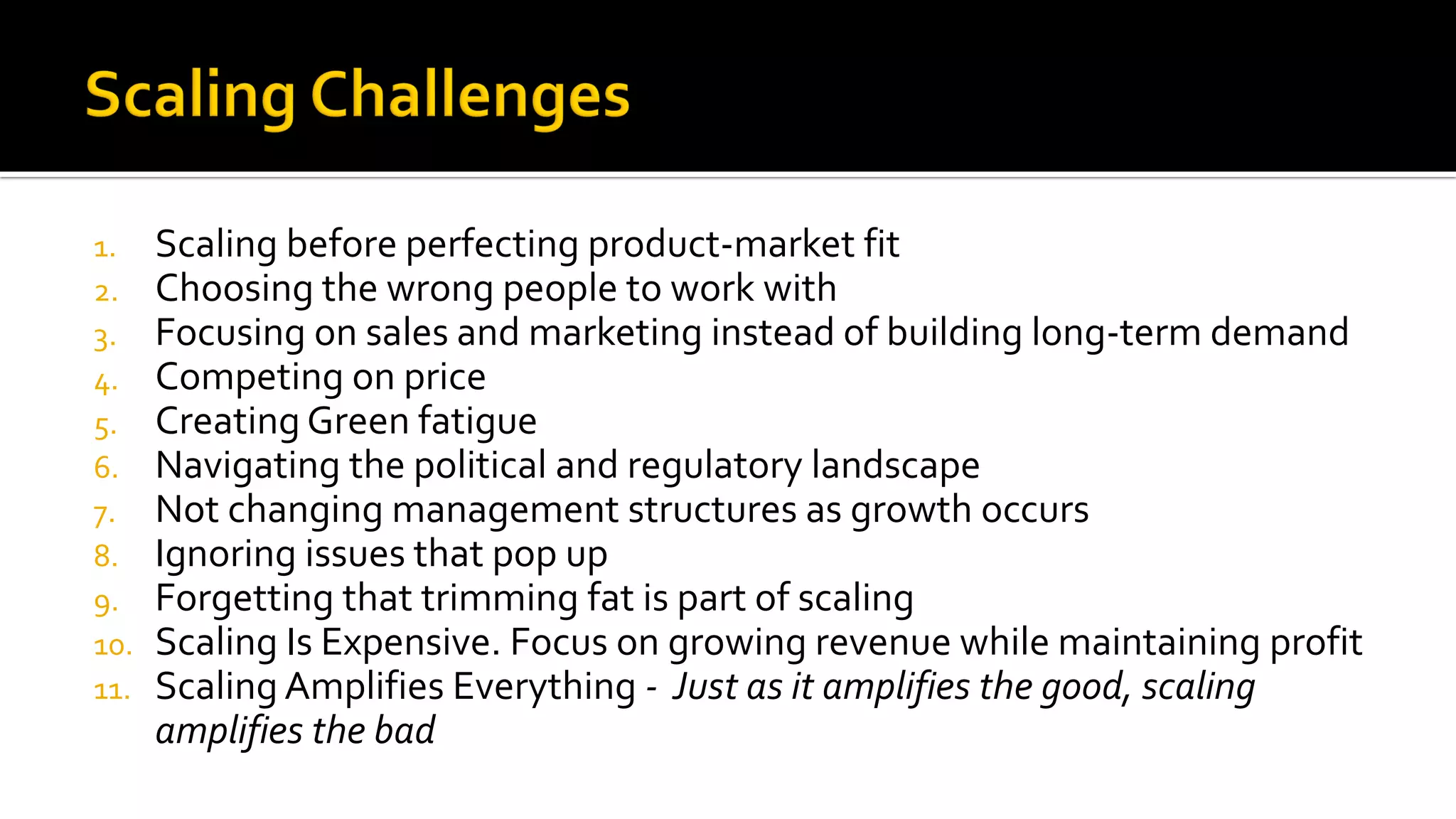 1. Scaling before perfecting product-market fit
2. Choosing the wrong people to work with
3. Focusing on sales and marketing instead of building long-term demand
4. Competing on price
5. Creating Green fatigue
6. Navigating the political and regulatory landscape
7. Not changing management structures as growth occurs
8. Ignoring issues that pop up
9. Forgetting that trimming fat is part of scaling
10. Scaling Is Expensive. Focus on growing revenue while maintaining profit
11. Scaling Amplifies Everything - Just as it amplifies the good, scaling
amplifies the bad
 