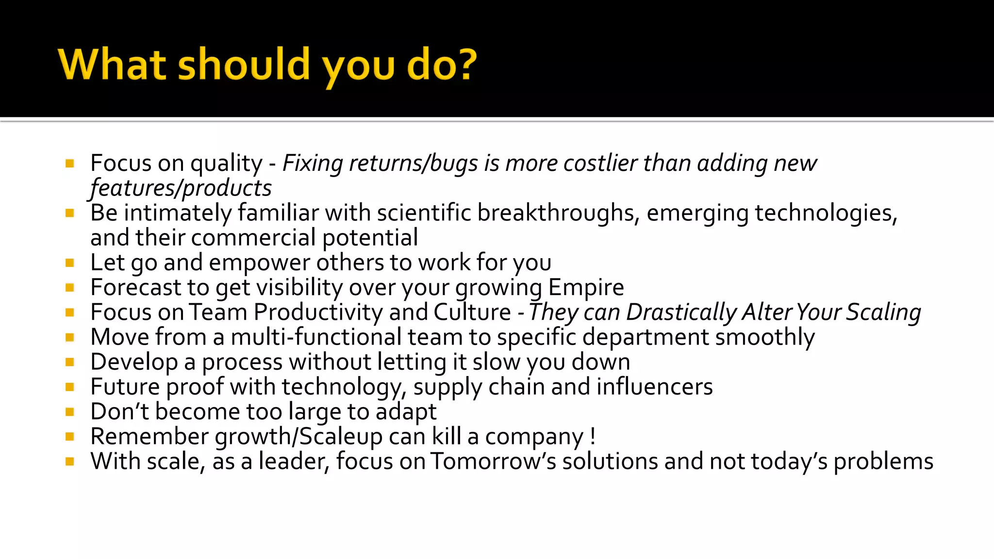  Focus on quality - Fixing returns/bugs is more costlier than adding new
features/products
 Be intimately familiar with scientific breakthroughs, emerging technologies,
and their commercial potential
 Let go and empower others to work for you
 Forecast to get visibility over your growing Empire
 Focus onTeam Productivity and Culture -They can Drastically AlterYour Scaling
 Move from a multi-functional team to specific department smoothly
 Develop a process without letting it slow you down
 Future proof with technology, supply chain and influencers
 Don’t become too large to adapt
 Remember growth/Scaleup can kill a company !
 With scale, as a leader, focus onTomorrow’s solutions and not today’s problems
 