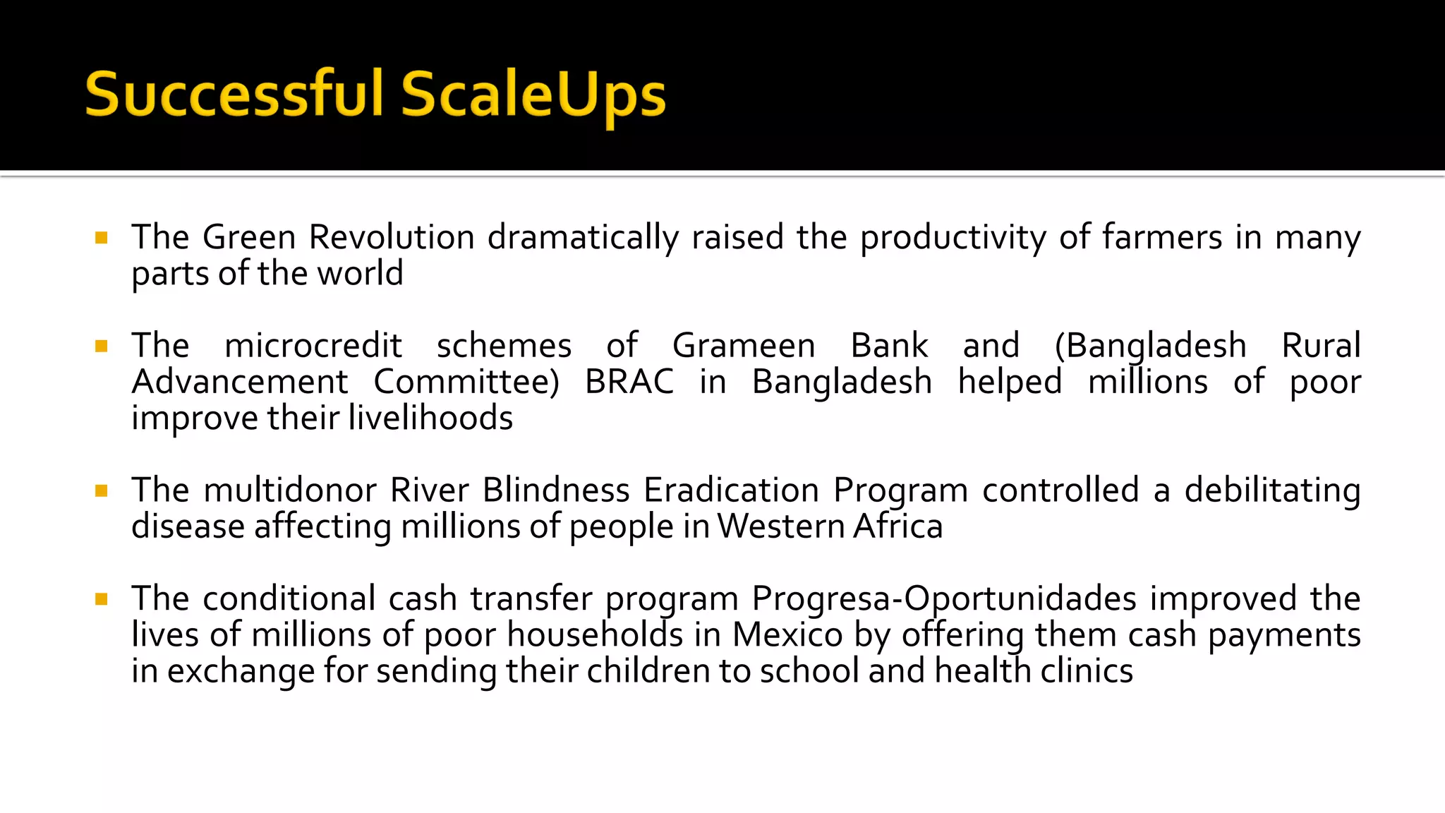  The Green Revolution dramatically raised the productivity of farmers in many
parts of the world
 The microcredit schemes of Grameen Bank and (Bangladesh Rural
Advancement Committee) BRAC in Bangladesh helped millions of poor
improve their livelihoods
 The multidonor River Blindness Eradication Program controlled a debilitating
disease affecting millions of people inWestern Africa
 The conditional cash transfer program Progresa-Oportunidades improved the
lives of millions of poor households in Mexico by offering them cash payments
in exchange for sending their children to school and health clinics
 