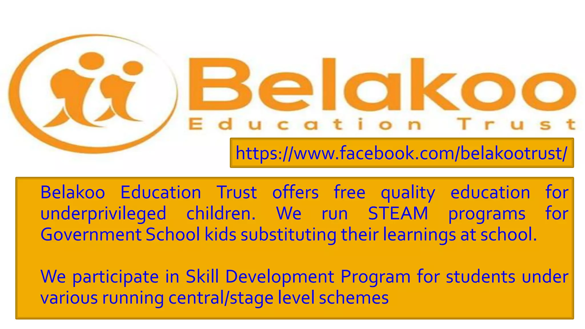  Belakoo Education Trust offers free quality education for
underprivileged children. We run STEAM programs for
Government School kids substituting their learnings at school.
 We participate in Skill Development Program for students under
various running central/stage level schemes
https://www.facebook.com/belakootrust/
 
