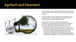  The renewable energy market in India alone is estimated to be
at USD 17 billion and is expected to continue growing at 15%
annually
 The same applies to Indian agriculture.The agriculture and
grocery market is the sixth largest in the world with retail
contributing around 65 to 70% of the sales
 Global cleantech venture capital and private equity
investment in 2018 jumped 127% to $9.2 billion, the highest
since 2010. Global clean energy investment across asset
classes exceeded $300 billion for the fifth year in a row
▪ Cleantech investing’s comeback has been promising news,
but it still has a long way to go.The UN’s International Panel
on Climate Change recommended that $2.4 trillion of
investment is needed each year through 2035 to avoid
catastrophic damage from climate change caused by global
temperatures rising beyond 1.5°C from pre-industrial levels.
 