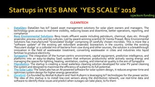 1. DataGlen: DataGlen has IoT based asset management solutions for solar plant owners and managers. The
technology gives access to real-time visibility, reducing losses and downtime, better operations, reporting, and
compliance
2. Revy Environmental Solutions: Revy treats effluent waste including petroleum, chemical, dyes etc. through
anaerobic process units and bio cultures. Led by award-winning scientist Dr Vanita Prasad, Revy Environmental
Solutions has manufactured “Granulated Sludge” comprising of carefully chosen microbes. This is more like a
“software update” of the existing yet redundant anaerobic bioreactors in the country. Unlike the existing
‘flocculant sludge’ or a colloidal mix of bacteria from cow dung and other sources, the solution is a breakthrough
innovation in the field of wastewater treatment, converting wastewater in cities and industries into liquid
fertiliser to produce electricity.
3. Synapptra: The integration of the human-centric environment, capital equipment, predictive intelligence, and
platforms into an easy-to-deploy SaaS system that enhances productivity while actively saving energy and
managing the spaces for lighting, heating, ventilation, cooling, and internal air quality is the aim of Synapptra
4. Fliprobotics: The startup is creating a novel waterless cleaning solution developed for solar PV panel cleaning
the system and designed to maximise the efficiency of a plant to its full potential.
5. The Solar Labs: The SolarLabs has an AI-powered software for solar system design, it reduces engineer time and
optimises system design for higher energy generation
6. OxraGrid: Co-founded by Akshat Kulkarni and Yash Kulkarni is leveraging IoT technologies for the power sector.
The idea of this startup is to install low-cost sensors along the distribution network, use real-time data and
software to identify these issues and predict when outages can take place, to fix them
CLEANTECH
15w/$1m funding
 
