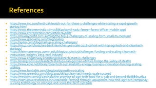  https://www.inc.com/heidi-zak/watch-out-for-these-3-challenges-while-scaling-a-rapid-growth-
startup.html
 https://www.thebetterindia.com/168620/tamil-nadu-farmer-forest-officer-mobile-app/
 https://www.entrepreneur.com/article/240887
 https://maxmyprofit.com.au/blog/the-top-5-challenges-of-scaling-from-small-to-medium/
 https://www.groovehq.com/blog/scaling
 https://apiko.com/blog/startup-scaling-challenges/
 https://inc42.com/buzz/yes-bank-launches-yes-scale-2018-cohort-with-top-agritech-and-cleantech-
startups/
 https://kleinmanenergy.upenn.edu/blog/2019/07/15/challenges-funding-and-scaling-cleantech-
innovations-insights-2019-nrel-industry
 https://www.ceigateway.com/blog/cleantech-startup-challenges
 https://energypost.eu/cleantech-startups-can-german-utilities-bridge-the-valley-of-death/
 https://www.edie.net/library/Cleantech-sustainability-energy-business-innovation-funding-scaling-
up/6704
 https://www.fundable.com/blog/post/growth-vs-scaling
 https://www.greenbiz.com/blog/2011/06/17/clean-tech-needs-scale-succeed
 https://medium.com/@VaniKola/the-promise-of-agri-tech-food-for-1-32b-and-beyond-82888674784a
 https://startupsuccessstories.in/sustainable-farming-through-aquaponics-how-this-agritech-companay-
is-using-technology-to-manage-and-scale-the-farm-systems/
 