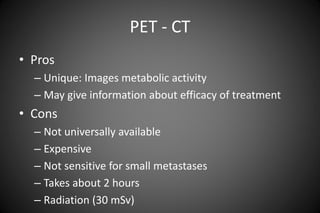 PET - CT
• Pros
– Unique: Images metabolic activity
– May give information about efficacy of treatment
• Cons
– Not universally available
– Expensive
– Not sensitive for small metastases
– Takes about 2 hours
– Radiation (30 mSv)
 