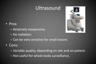 Ultrasound
• Pros:
– Relatively inexpensive.
– No radiation.
– Can be very sensitive for small lesions
• Cons:
– Variable ...