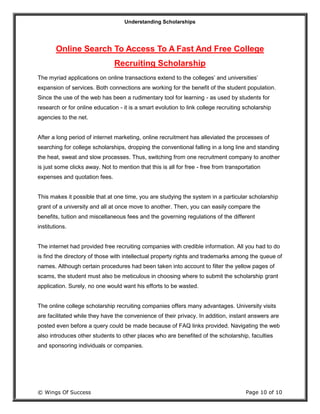 Understanding Scholarships
© Wings Of Success Page 10 of 10
Online Search To Access To A Fast And Free College
Recruiting Scholarship
The myriad applications on online transactions extend to the colleges’ and universities’
expansion of services. Both connections are working for the benefit of the student population.
Since the use of the web has been a rudimentary tool for learning - as used by students for
research or for online education - it is a smart evolution to link college recruiting scholarship
agencies to the net.
After a long period of internet marketing, online recruitment has alleviated the processes of
searching for college scholarships, dropping the conventional falling in a long line and standing
the heat, sweat and slow processes. Thus, switching from one recruitment company to another
is just some clicks away. Not to mention that this is all for free - free from transportation
expenses and quotation fees.
This makes it possible that at one time, you are studying the system in a particular scholarship
grant of a university and all at once move to another. Then, you can easily compare the
benefits, tuition and miscellaneous fees and the governing regulations of the different
institutions.
The internet had provided free recruiting companies with credible information. All you had to do
is find the directory of those with intellectual property rights and trademarks among the queue of
names. Although certain procedures had been taken into account to filter the yellow pages of
scams, the student must also be meticulous in choosing where to submit the scholarship grant
application. Surely, no one would want his efforts to be wasted.
The online college scholarship recruiting companies offers many advantages. University visits
are facilitated while they have the convenience of their privacy. In addition, instant answers are
posted even before a query could be made because of FAQ links provided. Navigating the web
also introduces other students to other places who are benefited of the scholarship, faculties
and sponsoring individuals or companies.
 
