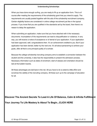Understanding Scholarships
© Wings Of Success Page 11 of 11
When you have done enough surfing, you are ready to fill up an application form. This is of
course after meeting the requirements of the scholarship grant that you intend to apply. The
requirements are usually posted together with the ads of the scholarship recruitment company.
Certain eligibility factors are considered in online college recruitment just like in the typical
process. If you know that you are qualified in the standards set by the board, then there’s no
reason to delay the application.
When submitting an application, make sure that you have attached with it the necessary
documents. Incompletion of the requirements can lead to disqualification or voidance. In any
way, you will receive a notice of acceptance or of denial of your application. If your application
had been approved, well, congratulations then. It’s an achievement credited to you. But if your
application has been denied, better try the next one. It’s all about persevering to achieve your
goals, after all that is one principal quality of a scholar.
Because the college scholarship recruiting company aims to establish a connection between the
student and the university, it also has the responsibility to present the admission process.
Necessary information such as dates of enrolment, start of classes and orientation should be
laid at the bulletin boards.
All these advantages are laid bare in the net. All you have to do is extend a little effort and
scrutinize the validity of the recruiting company. All these sum up to the campaign of education
for all.
Discover The Ancient Secrets To Lead A Life Of Balance, Calm & Infinite Fulfillment
Your Journey To Life Mastery Is About To Begin...CLICK HERE
 