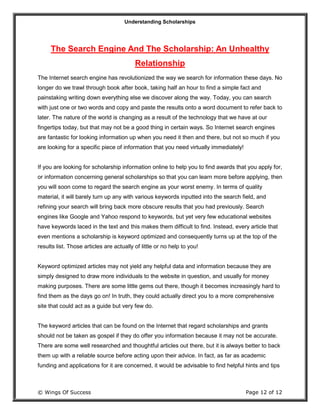 Understanding Scholarships
© Wings Of Success Page 12 of 12
The Search Engine And The Scholarship: An Unhealthy
Relationship
The Internet search engine has revolutionized the way we search for information these days. No
longer do we trawl through book after book, taking half an hour to find a simple fact and
painstaking writing down everything else we discover along the way. Today, you can search
with just one or two words and copy and paste the results onto a word document to refer back to
later. The nature of the world is changing as a result of the technology that we have at our
fingertips today, but that may not be a good thing in certain ways. So Internet search engines
are fantastic for looking information up when you need it then and there, but not so much if you
are looking for a specific piece of information that you need virtually immediately!
If you are looking for scholarship information online to help you to find awards that you apply for,
or information concerning general scholarships so that you can learn more before applying, then
you will soon come to regard the search engine as your worst enemy. In terms of quality
material, it will barely turn up any with various keywords inputted into the search field, and
refining your search will bring back more obscure results that you had previously. Search
engines like Google and Yahoo respond to keywords, but yet very few educational websites
have keywords laced in the text and this makes them difficult to find. Instead, every article that
even mentions a scholarship is keyword optimized and consequently turns up at the top of the
results list. Those articles are actually of little or no help to you!
Keyword optimized articles may not yield any helpful data and information because they are
simply designed to draw more individuals to the website in question, and usually for money
making purposes. There are some little gems out there, though it becomes increasingly hard to
find them as the days go on! In truth, they could actually direct you to a more comprehensive
site that could act as a guide but very few do.
The keyword articles that can be found on the Internet that regard scholarships and grants
should not be taken as gospel if they do offer you information because it may not be accurate.
There are some well researched and thoughtful articles out there, but it is always better to back
them up with a reliable source before acting upon their advice. In fact, as far as academic
funding and applications for it are concerned, it would be advisable to find helpful hints and tips
 