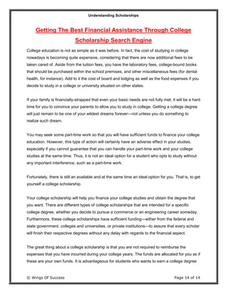 Understanding Scholarships
© Wings Of Success Page 14 of 14
Getting The Best Financial Assistance Through College
Scholarship Search Engine
College education is not as simple as it was before. In fact, the cost of studying in college
nowadays is becoming quite expensive, considering that there are now additional fees to be
taken cared of. Aside from the tuition fees, you have the laboratory fees, college-bound books
that should be purchased within the school premises, and other miscellaneous fees (for dental
health, for instance). Add to it the cost of board and lodging as well as the food expenses if you
decide to study in a college or university situated on other states.
If your family is financially-strapped that even your basic needs are not fully met, it will be a hard
time for you to convince your parents to allow you to study in college. Getting a college degree
will just remain to be one of your wildest dreams forever—not unless you do something to
realize such dream.
You may seek some part-time work so that you will have sufficient funds to finance your college
education. However, this type of action will certainly have an adverse effect in your studies,
especially if you cannot guarantee that you can handle your part-time work and your college
studies at the same time. Thus, it is not an ideal option for a student who opts to study without
any important interference, such as a part-time work.
Fortunately, there is still an available and at the same time an ideal option for you. That is, to get
yourself a college scholarship.
Your college scholarship will help you finance your college studies and obtain the degree that
you want. There are different types of college scholarships that are intended for a specific
college degree, whether you decide to pursue a commerce or an engineering career someday.
Furthermore, these college scholarships have sufficient funding—either from the federal and
state government, colleges and universities, or private institutions—to assure that every scholar
will finish their respective degrees without any delay with regards to the financial aspect.
The great thing about a college scholarship is that you are not required to reimburse the
expenses that you have incurred during your college years. The funds are allocated for you as if
these are your own funds. It is advantageous for students who wants to earn a college degree
 