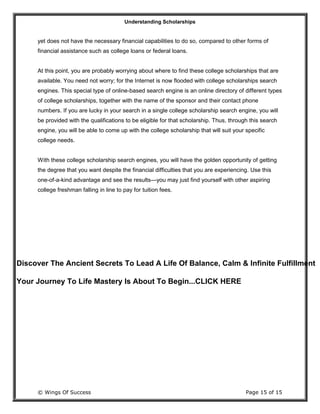 Understanding Scholarships
© Wings Of Success Page 15 of 15
yet does not have the necessary financial capabilities to do so, compared to other forms of
financial assistance such as college loans or federal loans.
At this point, you are probably worrying about where to find these college scholarships that are
available. You need not worry; for the Internet is now flooded with college scholarships search
engines. This special type of online-based search engine is an online directory of different types
of college scholarships, together with the name of the sponsor and their contact phone
numbers. If you are lucky in your search in a single college scholarship search engine, you will
be provided with the qualifications to be eligible for that scholarship. Thus, through this search
engine, you will be able to come up with the college scholarship that will suit your specific
college needs.
With these college scholarship search engines, you will have the golden opportunity of getting
the degree that you want despite the financial difficulties that you are experiencing. Use this
one-of-a-kind advantage and see the results—you may just find yourself with other aspiring
college freshman falling in line to pay for tuition fees.
Discover The Ancient Secrets To Lead A Life Of Balance, Calm & Infinite Fulfillment
Your Journey To Life Mastery Is About To Begin...CLICK HERE
 