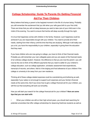 Understanding Scholarships
© Wings Of Success Page 16 of 16
College Scholarship: Guide To Parents On Getting Financial
Aid For Their Children
Many believe that being a parent is the happiest moment in the life of a human being. Probably
you still remember the excitement that you felt when your wife gave birth to your first child.
There are times that you will not sleep because you want to take care of your child even in the
midst of the evening. You want to ensure that he/she will sleep soundly through the night.
It is true that happiness comes with children in the family. However, such happiness could be
achieved if you are responsible enough with your children. You need to provide all of their
needs, starting from their infancy until the time that they are studying. Although it will really cost
you a lot, you have the responsibility to your children, especially in giving them the education
that they need.
If you have children who are now going to college, you have to think of their financial needs.
Probably you still remember your own collegiate years and you are aware of the financial needs
of an ordinary college student. However, the difference is that you are now the parent—you will
now be the one to think of the different payments that you need to settle for your children’s
college education, such as college application, scholastic assessment test expenditures,
transcript of records, and others. Add to it the lodging and food allowance of your children if the
college or university is far away from your own residence.
Thinking all of these college-related expenses could be overwhelming and bothering as well,
especially if your salary is not enough to support such expenses and your family’s financial
needs at the same time. But if you know how to get a college financial aid for your children, you
will find out that everything will work out smoothly.
How you will start your search for the college financial aid for your children? Here are some
tips that you can start with:
• When your children are still on their high school years, you should start searching for
potential universities that offer college scholarships for deserving freshman students as well as
 