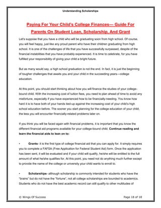Understanding Scholarships
© Wings Of Success Page 18 of 18
Paying For Your Child’s College Finances— Guide For
Parents On Student Loan, Scholarship, And Grant
Let's suppose that you have a child who will be graduating soon from high school. Of course,
you will feel happy, just like any proud parent who have their children graduating from high
school. It is one of the challenges of life that you have successfully surpassed, despite of the
financial instabilities that you have probably experienced. It is time to celebrate, for you have
fulfilled your responsibility of giving your child a bright future.
But as many would say, a high school graduation is not the end. In fact, it is just the beginning
of tougher challenges that awaits you and your child in the succeeding years—college
education.
At this point, you should start thinking about how you will finance the studies of your college-
bound child. With the increasing cost of tuition fees, you need to plan ahead of time to avoid any
misfortune, especially if you have experienced how to be financially-needing. You know how
hard it is to have both of your hands tied-up against the increasing cost of your child’s high
school education before. The sooner you start planning for the college education of your child,
the less you will encounter financially-related problems later on.
If you think you will be faced again with financial problems, it is important that you know the
different financial aid programs available for your college-bound child. Continue reading and
learn the financial aids to lean on to:
• Grants- it is the first type of college financial aid that you can apply for. It simply requires
you to complete a FAFSA (Free Application for Federal Student Aid) form. Once the application
has been sent, it will be evaluated and if your child will qualify, he/she will be entitled to the full
amount of what he/she qualifies for. At this point, you need not do anything much further except
to provide the name of the college or university your child wants to enroll to.
• Scholarships- although scholarship is commonly intended for students who have the
“brains” but do not have the “fortune”, not all college scholarships are bounded to academics.
Students who do not have the best academic record can still qualify to other multitudes of
 