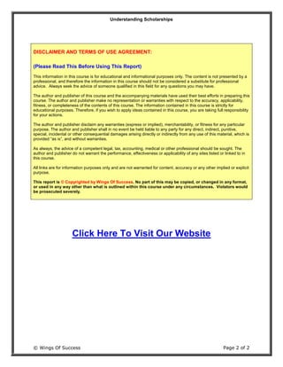 Understanding Scholarships
© Wings Of Success Page 2 of 2
DISCLAIMER AND TERMS OF USE AGREEMENT:
(Please Read This Before Using This Report)
This information in this course is for educational and informational purposes only. The content is not presented by a
professional, and therefore the information in this course should not be considered a substitute for professional
advice. Always seek the advice of someone qualified in this field for any questions you may have.
The author and publisher of this course and the accompanying materials have used their best efforts in preparing this
course. The author and publisher make no representation or warranties with respect to the accuracy, applicability,
fitness, or completeness of the contents of this course. The information contained in this course is strictly for
educational purposes. Therefore, if you wish to apply ideas contained in this course, you are taking full responsibility
for your actions.
The author and publisher disclaim any warranties (express or implied), merchantability, or fitness for any particular
purpose. The author and publisher shall in no event be held liable to any party for any direct, indirect, punitive,
special, incidental or other consequential damages arising directly or indirectly from any use of this material, which is
provided “as is”, and without warranties.
As always, the advice of a competent legal, tax, accounting, medical or other professional should be sought. The
author and publisher do not warrant the performance, effectiveness or applicability of any sites listed or linked to in
this course.
All links are for information purposes only and are not warranted for content, accuracy or any other implied or explicit
purpose.
This report is © Copyrighted by Wings Of Success. No part of this may be copied, or changed in any format,
or used in any way other than what is outlined within this course under any circumstances. Violators would
be prosecuted severely.
Click Here To Visit Our Website
 