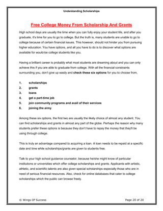 Understanding Scholarships
© Wings Of Success Page 20 of 20
Free College Money From Scholarship And Grants
High school days are usually the time when you can fully enjoy your student life, and after you
graduate, it's time for you to go to college. But the truth is, many students are unable to go to
college because of certain financial issues. This however, should not hinder you from pursuing
higher education. You have options, and all you have to do is to discover what options are
available for would-be college students like you.
Having a brilliant career is probably what most students are dreaming about and you can only
achieve this if you are able to graduate from college. With all the financial constraints
surrounding you, don’t give up easily and check these six options for you to choose from,
1. scholarships
2. grants
3. loans
4. get a part-time job
5. join community programs and avail of their services
6. joining the army
Among these six options, the first two are usually the likely choice of almost any student. You
can find scholarships and grants in almost any part of the globe. Perhaps the reason why many
students prefer these options is because they don’t have to repay the money that they'll be
using through college.
This is truly an advantage compared to acquiring a loan. A loan needs to be repaid at a specific
date and time while scholarships/grants are given to students free.
Talk to your high school guidance counselor, because he/she might know of particular
institutions or universities which offer college scholarships and grants. Applicants with artistic,
athletic, and scientific talents are also given special scholarships especially those who are in
need of serious financial resources. Also, check for online databases that cater to college
scholarships which the public can browse freely.
 