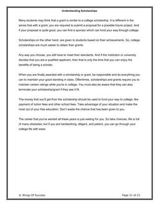 Understanding Scholarships
© Wings Of Success Page 21 of 21
Many students may think that a grant is similar to a college scholarship. It is different in the
sense that with a grant, you are required to submit a proposal for a possible future project. And
if your proposal is quite good, you can find a sponsor which can fund your way through college.
Scholarships on the other hand, are given to students based on their achievements. So, college
scholarships are much easier to obtain than grants.
Any way you choose, you still have to meet their standards. And if the institution or university
decides that you are a qualified applicant, then that is only the time that you can enjoy the
benefits of being a scholar.
When you are finally awarded with a scholarship or grant, be responsible and do everything you
can to maintain your good standing in class. Oftentimes, scholarships and grants require you to
maintain certain ratings while you're in college. You must also be aware that they can also
terminate your scholarship/grant if they see it fit.
The money that you'll get from the scholarship should be used to fund your way to college; like
payment of tuition fees and other school fees. Take advantage of your situation and make the
most out of your free education. Don’t waste the chance that has been given to you.
The career that you've wanted all these years is just waiting for you. So take chances, life is full
of many obstacles; but if you are hardworking, diligent, and patient, you can go through your
college life with ease.
 