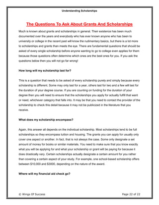 Understanding Scholarships
© Wings Of Success Page 22 of 22
The Questions To Ask About Grants And Scholarships
Much is known about grants and scholarships in general. Their existence has been much
documented over the years and everybody who has ever known anyone who has been to
university or college in the recent past will know the rudimentary basics, but there is a lot more
to scholarships and grants than meets the eye. There are fundamental questions that should be
asked of every single scholarship before anyone wanting to go to college even applies for them
because those questions often determine which ones are the best ones for you. If you ask the
questions below then you will not go far wrong!
How long will my scholarship last for?
This is a question that needs to be asked of every scholarship purely and simply because every
scholarship is different. Some may only last for a year, others last for two and a few will last for
the duration of your degree course. If you are counting on funding for the duration of your
degree then you will need to ensure that the scholarships you apply for actually fulfill that want
or need, whichever category that falls into. It may be that you need to contact the provider of the
scholarship to check this detail because it may not be publicized in the literature that you
receive.
What does my scholarship encompass?
Again, this answer all depends on the individual scholarship. Most scholarships tend to be full
scholarships so they encompass tuition and housing. The grants you can apply for usually only
cover one aspect or another. In fact, that is not always the case. Some only designate a set
amount of money for books or similar materials. You need to make sure that you know exactly
what you will be applying for and what your scholarship or grant will be paying for because it
does drastically vary. Certain scholarships actually designate a certain amount for you rather
than covering a certain aspect of your study. For example, one school-based scholarship offers
between $10,000 and $3000, depending on the nature of the award.
Where will my financial aid check go?
 