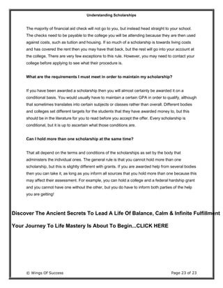 Understanding Scholarships
© Wings Of Success Page 23 of 23
The majority of financial aid check will not go to you, but instead head straight to your school.
The checks need to be payable to the college you will be attending because they are then used
against costs, such as tuition and housing. If so much of a scholarship is towards living costs
and has covered the rent then you may have that back, but the rest will go into your account at
the college. There are very few exceptions to this rule. However, you may need to contact your
college before applying to see what their procedure is.
What are the requirements I must meet in order to maintain my scholarship?
If you have been awarded a scholarship then you will almost certainly be awarded it on a
conditional basis. You would usually have to maintain a certain GPA in order to qualify, although
that sometimes translates into certain subjects or classes rather than overall. Different bodies
and colleges set different targets for the students that they have awarded money to, but this
should be in the literature for you to read before you accept the offer. Every scholarship is
conditional, but it is up to ascertain what those conditions are.
Can I hold more than one scholarship at the same time?
That all depend on the terms and conditions of the scholarships as set by the body that
administers the individual ones. The general rule is that you cannot hold more than one
scholarship, but this is slightly different with grants. If you are awarded help from several bodies
then you can take it, as long as you inform all sources that you hold more than one because this
may affect their assessment. For example, you can hold a college and a federal hardship grant
and you cannot have one without the other, but you do have to inform both parties of the help
you are getting!
Discover The Ancient Secrets To Lead A Life Of Balance, Calm & Infinite Fulfillment
Your Journey To Life Mastery Is About To Begin...CLICK HERE
 