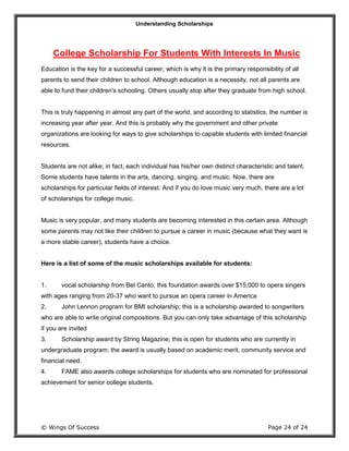 Understanding Scholarships
© Wings Of Success Page 24 of 24
College Scholarship For Students With Interests In Music
Education is the key for a successful career, which is why it is the primary responsibility of all
parents to send their children to school. Although education is a necessity, not all parents are
able to fund their children's schooling. Others usually stop after they graduate from high school.
This is truly happening in almost any part of the world, and according to statistics, the number is
increasing year after year. And this is probably why the government and other private
organizations are looking for ways to give scholarships to capable students with limited financial
resources.
Students are not alike; in fact, each individual has his/her own distinct characteristic and talent.
Some students have talents in the arts, dancing, singing, and music. Now, there are
scholarships for particular fields of interest. And if you do love music very much, there are a lot
of scholarships for college music.
Music is very popular, and many students are becoming interested in this certain area. Although
some parents may not like their children to pursue a career in music (because what they want is
a more stable career), students have a choice.
Here is a list of some of the music scholarships available for students:
1. vocal scholarship from Bel Canto; this foundation awards over $15,000 to opera singers
with ages ranging from 20-37 who want to pursue an opera career in America
2. John Lennon program for BMI scholarship; this is a scholarship awarded to songwriters
who are able to write original compositions. But you can only take advantage of this scholarship
if you are invited
3. Scholarship award by String Magazine; this is open for students who are currently in
undergraduate program; the award is usually based on academic merit, community service and
financial need.
4. FAME also awards college scholarships for students who are nominated for professional
achievement for senior college students.
 