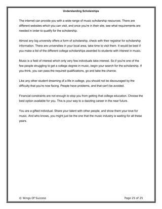 Understanding Scholarships
© Wings Of Success Page 25 of 25
The internet can provide you with a wide range of music scholarship resources. There are
different websites which you can visit, and once you’re in their site, see what requirements are
needed in order to qualify for the scholarship.
Almost any big university offers a form of scholarship, check with their registrar for scholarship
information. There are universities in your local area, take time to visit them. It would be best if
you make a list of the different college scholarships awarded to students with interest in music.
Music is a field of interest which only very few individuals take interest. So if you're one of the
few people struggling to get a college degree in music, begin your search for the scholarship. If
you think, you can pass the required qualifications, go and take the chance.
Like any other student dreaming of a life in college, you should not be discouraged by the
difficulty that you're now facing. People have problems, and that can't be avoided.
Financial constraints are not enough to stop you from getting that college education. Choose the
best option available for you. This is your way to a dazzling career in the near future.
You are a gifted individual. Share your talent with other people, and show them your love for
music. And who knows, you might just be the one that the music industry is waiting for all these
years.
 