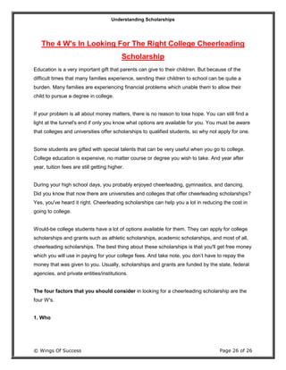 Understanding Scholarships
© Wings Of Success Page 26 of 26
The 4 W's In Looking For The Right College Cheerleading
Scholarship
Education is a very important gift that parents can give to their children. But because of the
difficult times that many families experience, sending their children to school can be quite a
burden. Many families are experiencing financial problems which unable them to allow their
child to pursue a degree in college.
If your problem is all about money matters, there is no reason to lose hope. You can still find a
light at the tunnel's end if only you know what options are available for you. You must be aware
that colleges and universities offer scholarships to qualified students, so why not apply for one.
Some students are gifted with special talents that can be very useful when you go to college.
College education is expensive, no matter course or degree you wish to take. And year after
year, tuition fees are still getting higher.
During your high school days, you probably enjoyed cheerleading, gymnastics, and dancing.
Did you know that now there are universities and colleges that offer cheerleading scholarships?
Yes, you've heard it right. Cheerleading scholarships can help you a lot in reducing the cost in
going to college.
Would-be college students have a lot of options available for them. They can apply for college
scholarships and grants such as athletic scholarships, academic scholarships, and most of all,
cheerleading scholarships. The best thing about these scholarships is that you'll get free money
which you will use in paying for your college fees. And take note, you don’t have to repay the
money that was given to you. Usually, scholarships and grants are funded by the state, federal
agencies, and private entities/institutions.
The four factors that you should consider in looking for a cheerleading scholarship are the
four W's.
1. Who
 