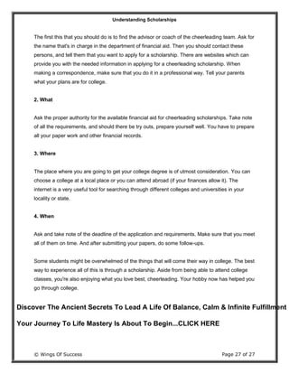 Understanding Scholarships
© Wings Of Success Page 27 of 27
The first this that you should do is to find the advisor or coach of the cheerleading team. Ask for
the name that's in charge in the department of financial aid. Then you should contact these
persons, and tell them that you want to apply for a scholarship. There are websites which can
provide you with the needed information in applying for a cheerleading scholarship. When
making a correspondence, make sure that you do it in a professional way. Tell your parents
what your plans are for college.
2. What
Ask the proper authority for the available financial aid for cheerleading scholarships. Take note
of all the requirements, and should there be try outs, prepare yourself well. You have to prepare
all your paper work and other financial records.
3. Where
The place where you are going to get your college degree is of utmost consideration. You can
choose a college at a local place or you can attend abroad (if your finances allow it). The
internet is a very useful tool for searching through different colleges and universities in your
locality or state.
4. When
Ask and take note of the deadline of the application and requirements. Make sure that you meet
all of them on time. And after submitting your papers, do some follow-ups.
Some students might be overwhelmed of the things that will come their way in college. The best
way to experience all of this is through a scholarship. Aside from being able to attend college
classes, you're also enjoying what you love best, cheerleading. Your hobby now has helped you
go through college.
Discover The Ancient Secrets To Lead A Life Of Balance, Calm & Infinite Fulfillment
Your Journey To Life Mastery Is About To Begin...CLICK HERE
 