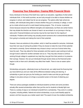 Understanding Scholarships
© Wings Of Success Page 28 of 28
Financing Your Education: Coping With Financial Strain
Every individual on the face of the Earth has a right to an education, regardless of what certain
individuals think. In first world countries, we are lucky enough to be able to choose whether we
progress in school, and indeed how far we can progress. The options after high school are
endless, with individuals being able to choose whether they go to university or college, or even
go to a trade school as part of a work based training program. This, of course, is personal
choice because everyone has different strengths and weaknesses, but there are certain factors
that may dictate the direction we choose to head in as we embark on our journeys in the big
wide world. Financial limitations and worries may be the main factor for the majority of
individuals. Problems with funding may actually prevent someone who is extraordinarily talented
from going to university and making the most of their potential.
However, there are solutions to this problem, which in itself has existed for centuries. Individuals
have their own way of solving the problem if they do choose to make the most of their potential
and head to university. Some individuals may choose to drop in and out of school when they
have the cash. They may attend for three semesters and then spend a year working to build up
enough funds to attend for another semester and so on. They may also choose to continue
working through college to supplement any help they may get from their parents or to preserve
their savings. However, this can put individuals through severe stress as the financial burden
begins to tell on them and it ultimately may affect their health. There is now an easier option
though.
Scholarships and grants, collectively known as financial aid, can really boost the financing that
you have behind you and can make all the difference between eating and starving. A
scholarship or grant can give you the funding you need to make sure that you get through
college in one piece and go on to forge a successful career on the back of obtaining your
degree.
There are various packages available to individual students out there and some providers
actually offer several scholarships rather than just the one for students to literally fight over.
There is a variety of ways or an individual to benefit from a scholarship. They come in a variety
of guises, including athletic, federal and school scholarships, so you could feasibly apply for
several, and that may give you a better award ratio! The award of even the smallest scholarship
 