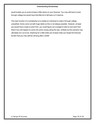 Understanding Scholarships
© Wings Of Success Page 29 of 29
would enable you to avoid at least a little stress on your finances. You may still have to work
through college but would have that little bit to fall back on if need be.
The main function of a scholarship is to enable an individual to make it through college
unscathed. Some come out with huge debts so this is not always possible. However, at least
you would have a base to work from, you could figure out a budget to stick to and work from
there if you did happen to come into some money along the way. Unlikely as this scenario may
ultimately turn out to be, dreaming for a little while can at least make you forget the financial
burden that you may well be carrying after a while!
 