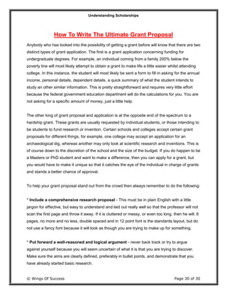 Understanding Scholarships
© Wings Of Success Page 30 of 30
How To Write The Ultimate Grant Proposal
Anybody who has looked into the possibility of getting a grant before will know that there are two
distinct types of grant application. The first is a grant application concerning funding for
undergraduate degrees. For example, an individual coming from a family 200% below the
poverty line will most likely attempt to obtain a grant to make life a little easier whilst attending
college. In this instance, the student will most likely be sent a form to fill in asking for the annual
income, personal details, dependent details, a quick summary of what the student intends to
study an other similar information. This is pretty straightforward and requires very little effort
because the federal government education department will do the calculations for you. You are
not asking for a specific amount of money, just a little help.
The other king of grant proposal and application is at the opposite end of the spectrum to a
hardship grant. These grants are usually requested by individual students, or those intending to
be students to fund research or invention. Certain schools and colleges accept certain grant
proposals for different things, for example, one college may accept an application for an
archaeological dig, whereas another may only look at scientific research and inventions. This is
of course down to the discretion of the school and the size of the budget. If you do happen to be
a Masters or PhD student and want to make a difference, then you can apply for a grant, but
you would have to make it unique so that it catches the eye of the individual in charge of grants
and stands a better chance of approval.
To help your grant proposal stand out from the crowd then always remember to do the following:
* Include a comprehensive research proposal - This must be in plain English with a little
jargon for effective, but easy to understand and laid out really well so that the professor will not
scan the first page and throw it away. If it is cluttered or messy, or even too long, then he will. 6
pages, no more and no less, double spaced and in 12 point font is the standards layout, but do
not use a fancy font because it will look as though you are trying to make up for something.
* Put forward a well-reasoned and logical argument - never back track or try to argue
against yourself because you will seem uncertain of what it is that you are trying to discover.
Make sure the aims are clearly defined, preferably in bullet points, and demonstrate that you
have already started basic research.
 