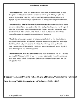 Understanding Scholarships
© Wings Of Success Page 31 of 31
* Plan out your time - Break your work down into manageable sections that show you have
thought out what it is you are to do and have set reasonable goals. When you get to the
analysis and fieldwork, make sure that it is clear how you will reach your conclusion and
highlight any unique issues that you expect to come up during your investigation and analysis.
* Include the extra material that gives you credibility as a researcher - This should include
a recommendation from a respected member of the faculty who will supervise your throughout.
He or she should clearly state how they will become involved, what his or her function is and
exactly how much of the workload her or she will be taking on. You should also include a
resume for yourself, which should be no more than two pages long.
* Finally, the all-important budget - lay out your sums effectively so they show that some
thought has gone into them. You will have covered all angles and probable costs, even those
that it may take to get your research back on track if something goes wrong. This is the one
page that most grant applicants for get to include. It need only be a side of A4, but enough to
show the college just how committed you are!
* Finally, never ever try to jazz the proposal up too much because it will look as if a monkey
completed it! Make sure that it is all your own work and is delivered in the traditional, plenty of
white paper layout! This will impress them more because it shows professionalism, and thus it
will appeal to them!
Discover The Ancient Secrets To Lead A Life Of Balance, Calm & Infinite Fulfillment
Your Journey To Life Mastery Is About To Begin...CLICK HERE
 