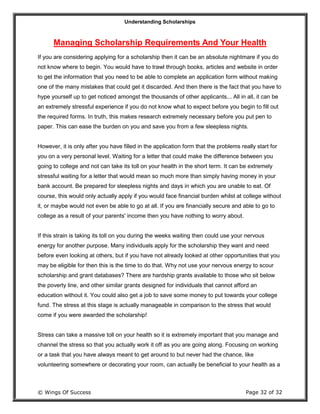Understanding Scholarships
© Wings Of Success Page 32 of 32
Managing Scholarship Requirements And Your Health
If you are considering applying for a scholarship then it can be an absolute nightmare if you do
not know where to begin. You would have to trawl through books, articles and website in order
to get the information that you need to be able to complete an application form without making
one of the many mistakes that could get it discarded. And then there is the fact that you have to
hype yourself up to get noticed amongst the thousands of other applicants... All in all, it can be
an extremely stressful experience if you do not know what to expect before you begin to fill out
the required forms. In truth, this makes research extremely necessary before you put pen to
paper. This can ease the burden on you and save you from a few sleepless nights.
However, it is only after you have filled in the application form that the problems really start for
you on a very personal level. Waiting for a letter that could make the difference between you
going to college and not can take its toll on your health in the short term. It can be extremely
stressful waiting for a letter that would mean so much more than simply having money in your
bank account. Be prepared for sleepless nights and days in which you are unable to eat. Of
course, this would only actually apply if you would face financial burden whilst at college without
it, or maybe would not even be able to go at all. If you are financially secure and able to go to
college as a result of your parents' income then you have nothing to worry about.
If this strain is taking its toll on you during the weeks waiting then could use your nervous
energy for another purpose. Many individuals apply for the scholarship they want and need
before even looking at others, but if you have not already looked at other opportunities that you
may be eligible for then this is the time to do that. Why not use your nervous energy to scour
scholarship and grant databases? There are hardship grants available to those who sit below
the poverty line, and other similar grants designed for individuals that cannot afford an
education without it. You could also get a job to save some money to put towards your college
fund. The stress at this stage is actually manageable in comparison to the stress that would
come if you were awarded the scholarship!
Stress can take a massive toll on your health so it is extremely important that you manage and
channel the stress so that you actually work it off as you are going along. Focusing on working
or a task that you have always meant to get around to but never had the chance, like
volunteering somewhere or decorating your room, can actually be beneficial to your health as a
 