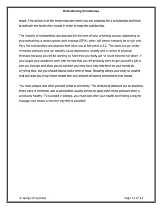 Understanding Scholarships
© Wings Of Success Page 33 of 33
result. This advice is all the more important when you are accepted for a scholarship and have
to maintain the levels they expect in order to keep the scholarship.
The majority of scholarships are awarded for the term of your university course, depending on
you maintaining a certain grade point average (GPA), which will almost certainly be a high one.
Very few scholarships are awarded that allow you to fall below a 3.2. This does put you under
immense pressure and can actually cause depression, anxiety and a variety of physical
illnesses because you will be working so hard that your body will no doubt become run down. If
you couple your academic work with the fact that you will probably have to get yourself a job to
see you through and allow you to eat then you may have very little time on your hands for
anything else, but you should always make time to relax. Relaxing allows your body to unwind
and will keep you in far better health than any amount of lotions and potions ever would.
You must always look after yourself whilst at university. The amount of pressure put on students
these days is immense, and a scholarship usually serves to apply even more pressure than is
absolutely healthy. To succeed in college, you must look after your health and finding a way to
manage your stress is the only way that is possible!
 