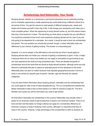 Understanding Scholarships
© Wings Of Success Page 34 of 34
Scholarships And Nationality: Your Guide
Studying abroad, whether on a temporary or permanent placement can be extremely exciting
and is a fantastic opportunity to really experience the world whilst living a different culture for a
set period of time. You get the chance to meet people of different backgrounds, values and
ideals and immerse yourself in their way of life. It will change your perspective and make you a
more complete person. When the opportunity to study abroad comes up, all of the above means
that only a fool would turn it down. The last thing you think about is exactly how you will afford it.
You would be surprised at how much more expensive studying abroad can be, even if you are
only going to be elsewhere for a semester. As a result, it would be wise to look into scholarships
and grants. The one question you should ask yourself, though, is does nationality make any
difference to your chance of getting funding. The answer is a resounding yes!
However, it is not an answer in the affirmative to the end that you think it would apply to!
Studying abroad does not hinder your chances of getting a scholarship or grant. In fact, it helps
it because there are so many more bodies you can apply to and petition to get funding so you
can truly experience the world by living somewhere else. There are literally thousands of
scholarships around the world that are aimed at study abroad students, although some are only
offered to individuals that plan to spend an extended period of time elsewhere in the world.
Nationality does not seem to matter because most stipulate geographical bounds in terms of
study or are aimed at a specific type of person. Gender, age and ethnicity are popular
categories.
If you do want further information about studying abroad, nationality and the scholarships that
you could apply for, take a look at www.studyabroad.org. This is a comprehensive website that
allows individuals to take a look at what exactly is on offer for anyone to apply for. The list is
fantastic and it gives you all the information you need to get started.
So what about nationality and scholarships in this country? Nationality may actually make it
easier for an American citizen to get funding than it would a non-American student. There is no
hard and fast rule that states no foreign national can apply for a scholarship offered by an
American company or body if studying in this country, although it is imperative that they do
study in this country. However, a high percentage of the scholarships on offer to students do
 