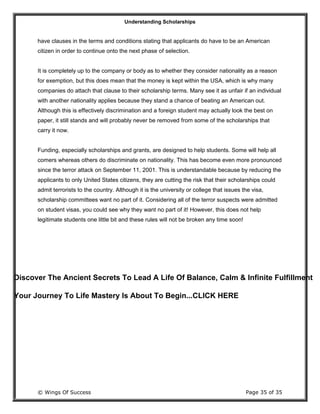 Understanding Scholarships
© Wings Of Success Page 35 of 35
have clauses in the terms and conditions stating that applicants do have to be an American
citizen in order to continue onto the next phase of selection.
It is completely up to the company or body as to whether they consider nationality as a reason
for exemption, but this does mean that the money is kept within the USA, which is why many
companies do attach that clause to their scholarship terms. Many see it as unfair if an individual
with another nationality applies because they stand a chance of beating an American out.
Although this is effectively discrimination and a foreign student may actually look the best on
paper, it still stands and will probably never be removed from some of the scholarships that
carry it now.
Funding, especially scholarships and grants, are designed to help students. Some will help all
comers whereas others do discriminate on nationality. This has become even more pronounced
since the terror attack on September 11, 2001. This is understandable because by reducing the
applicants to only United States citizens, they are cutting the risk that their scholarships could
admit terrorists to the country. Although it is the university or college that issues the visa,
scholarship committees want no part of it. Considering all of the terror suspects were admitted
on student visas, you could see why they want no part of it! However, this does not help
legitimate students one little bit and these rules will not be broken any time soon!
Discover The Ancient Secrets To Lead A Life Of Balance, Calm & Infinite Fulfillment
Your Journey To Life Mastery Is About To Begin...CLICK HERE
 