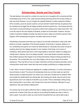 Understanding Scholarships
© Wings Of Success Page 36 of 36
Scholarships, Grants and Your Family
The best feeling in the world for a mother is to see her son or daughter off to university and feel
inordinately proud of him or her, upset and yet knowing that they will be fine as they embark on
their new lives! However, can you imagine the opposite feeling? A mother seeing her children
off to university, proud as anyone could be, and yet worried to death that they are going to face
the hardship and struggle that all college students should be spared from, not knowing when the
next meal is coming and taking on two jobs as well as their studies just to make ends meet. This
is not the case for the vast majority of students, at least not to that extent. However, the poor
mother must feel so helpless consider she does her best to make sure that this scenario never
happens. With scholarships and grants, the latter need not be an issue!
Scholarships and grants have been put in place to try and help individuals to make ends meet
whilst at university, regardless of the financial situation of the family in question. Believe it or
not, scholarships and grants can involve the whole family too. Obviously they would not pay for
anything other than the college education of one member of the family, but in terms of
confidence. Most parents feel that it is their responsibility to send their children to college and
nobody else's. However, this is not always possible. I have read stories of parents resenting
their children because they happen to be funding themselves instead of being provided for by
the parents. This is extremely rare, but it does happen and can cast a cloud on the whole
experience. They may feel as if you no longer need them and they are being cast aside, and so
involving them would make it seem like they were actually contributing to a college education.
In fact, when it comes to finding and applying for a college scholarship, it is never a bad idea to
have all hands on deck! The amount of scholarships there are out there really can send the
whole process of researching them into chaos if you only have a limited time to research them
and compile the details before the closing date. By involving your family, they are part of your
big adventure and it can really be of benefit to you as well. There is absolutely nothing wrong
with involving them in your plans, even though some may think otherwise. Although it is your
experience, they are lending a helping hand.
Your family may not be able to afford the best in college education for you, but if they are on the
poverty line or below it then they can help you by providing the details you need in order to
claim a grant. If you plan to claim as a low-income household then you will be able to get a
 