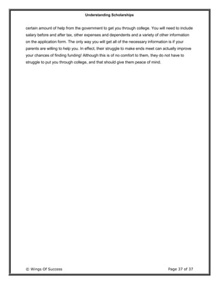 Understanding Scholarships
© Wings Of Success Page 37 of 37
certain amount of help from the government to get you through college. You will need to include
salary before and after tax, other expenses and dependents and a variety of other information
on the application form. The only way you will get all of the necessary information is if your
parents are willing to help you. In effect, their struggle to make ends meet can actually improve
your chances of finding funding! Although this is of no comfort to them, they do not have to
struggle to put you through college, and that should give them peace of mind.
 