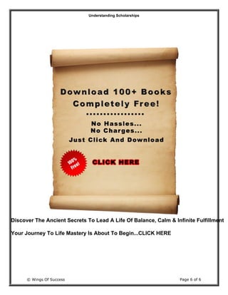 Understanding Scholarships
© Wings Of Success Page 6 of 6
Discover The Ancient Secrets To Lead A Life Of Balance, Calm & Infinite Fulfillment
Your Journey To Life Mastery Is About To Begin...CLICK HERE
 