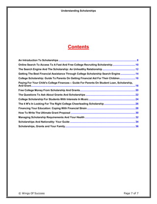 Understanding Scholarships
© Wings Of Success Page 7 of 7
Contents
An Introduction To Scholarships ..............................................................................................................8
Online Search To Access To A Fast And Free College Recruiting Scholarship................................10
The Search Engine And The Scholarship: An Unhealthy Relationship ..............................................12
Getting The Best Financial Assistance Through College Scholarship Search Engine.....................14
College Scholarship: Guide To Parents On Getting Financial Aid For Their Children......................16
Paying For Your Child’s College Finances— Guide For Parents On Student Loan, Scholarship,
And Grant...................................................................................................................................................18
Free College Money From Scholarship And Grants..............................................................................20
The Questions To Ask About Grants And Scholarships ......................................................................22
College Scholarship For Students With Interests In Music..................................................................24
The 4 W's In Looking For The Right College Cheerleading Scholarship............................................26
Financing Your Education: Coping With Financial Strain ....................................................................28
How To Write The Ultimate Grant Proposal ...........................................................................................30
Managing Scholarship Requirements And Your Health .......................................................................32
Scholarships And Nationality: Your Guide ............................................................................................34
Scholarships, Grants and Your Family...................................................................................................36
 