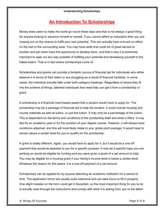 Understanding Scholarships
© Wings Of Success Page 8 of 8
An Introduction To Scholarships
Money does seem to make the world go round these days and that is not always a good thing
for anyone looking to advance himself or herself. If you cannot afford an education then you are
missing out on the chance to fulfill your own potential. This can actually have a knock on effect
on the rest of the surrounding area. You may have skills that could be of great service to
another and yet never have the opportunity to develop them, and that is why it is extremely
important to seek out any way possible of fulfilling your potential and developing yourself to the
fullest extent. That is in fact where scholarships come in!
Scholarships and grants can provide a fantastic source of financial aid for individuals who either
deserve it in terms of their talent or are struggling as a result of financial hardship. In some
cases, the individual actually falls under both category headings. Regardless of where they fit
into the scheme of things, talented individuals that need help can get it from a scholarship or
grant.
A scholarship is a financial merit-based award that a student would have to apply for. The
scholarship may be a package of financial aid to help the student. It could include housing and
course materials as well as tuition, or just the tuition. It may only be a percentage of the tuition.
This is dependent on the terms and conditions of the scholarship itself and what it offers. It may
last for an academic year or for the duration of your degree course. However, it will always have
conditions attached, and this will most likely relate to your grade point average. It would have to
remain above a certain level for you to qualify for the scholarship.
A grant is totally different. Again, you would have to apply for it, but it would be a one off
payment that would be awarded to you for a specific purpose. It may be a specific topic you are
working on would be eligible for funding and you were given a grant of a set amount to help.
You may be eligible for a housing grant if your family's income level is below a certain level.
Whatever the reason for the award, it is a one off payment of a set amount.
Scholarships can be applied for by anyone attending an academic institution for a period of
time. The application forms are usually quite extensive and can take hours to fill in properly.
One slight mistake on the form could get it discarded, so the most important thing for you to do
is actually read through the instructions and comply with what it is asking from you to the letter!
 