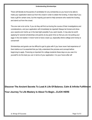 Understanding Scholarships
© Wings Of Success Page 9 of 9
There will literally be thousands of candidates for any scholarship so you have to be able to
make your application stand out from the crowd in order to obtain the funding. It does help if you
have a gift for certain ones, but the majority just want to help someone who needs the funding
and stand out from the crowd.
The one rule is do not lie. If you do they will find out during the course of their investigations and
considerations, and your application will immediately be rejected! Always be honest and show
your awards and merits up in the best light possible if you want results. It may also be worth
applying for several scholarships and grants at any given time so that you are not putting your
eggs in the one basket. It never hurts to have a back up, especially where college and money is
concerned!
Scholarships and grants can be difficult to get to grips with if you have never had experience of
them before so it is essential that you fully understand the process and concept before
beginning to apply. Financing is important for college students these days so you owe it to
yourself to do the best you can in terms of your application. It is your future after all!
Discover The Ancient Secrets To Lead A Life Of Balance, Calm & Infinite Fulfillment
Your Journey To Life Mastery Is About To Begin...CLICK HERE
 
