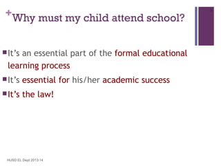 +Why must my child attend school?
 It’s

an essential part of the formal educational
learning process

 It’s

essential for his/her academic success

 It’s

the law!

HUSD EL Dept 2013-14

3

 