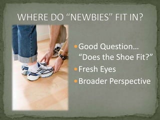 WHERE DO “NEWBIES” FIT IN?Good Question… “Does the Shoe Fit?”Fresh EyesBroader Perspective