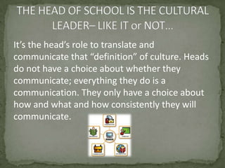 It’s the head’s role to translate and communicate that “definition” of culture. Heads do not have a choice about whether they communicate; everything they do is a communication. They only have a choice about how and what and how consistently they will communicate. THE HEAD OF SCHOOL IS THE CULTURAL LEADER– LIKE IT or NOT…