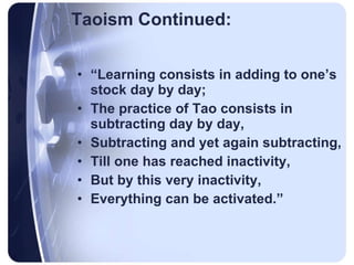 Taoism Continued: “ Learning consists in adding to one’s stock day by day; The practice of Tao consists in subtracting day by day, Subtracting and yet again subtracting, Till one has reached inactivity, But by this very inactivity, Everything can be activated.” 