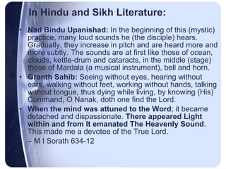 In Hindu and Sikh Literature: Nad Bindu Upanishad:  In the beginning of this (mystic) practice, many loud sounds he (the disciple) hears. Gradually, they increase in pitch and are heard more and more subtly. The sounds are at first like those of ocean, clouds, kettle-drum and cataracts, in the middle (stage) those of Mardala (a musical instrument), bell and horn. Granth Sahib:  Seeing without eyes, hearing without ears, walking without feet, working without hands, talking without tongue, thus dying while living, by knowing (His) Command, O Nanak, doth one find the Lord. When the mind was attuned to the Word ; it became detached and dispassionate.  There appeared Light within and from It emanated The Heavenly Sound . This made me a devotee of the True Lord.  –  M I Sorath 634-12 