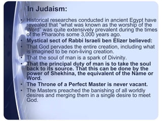In Judaism: Historical researches conducted in ancient Egypt have revealed that “what was known as the worship of the Word” was quite extensively prevalent during the times of the Pharaohs some 3,000 years ago.  Mystical sect of Rabbi Israeli ben Elizer believed: That God pervades the entire creation, including what is imagined to be non-living creation. That the soul of man is a spark of Divinity. That the principal duty of man is to take the soul back to its source. That this can be done by the power of Shekhina, the equivalent of the Name or Word. The Throne of a Perfect Master is never vacant. The Masters preached the banishing of all worldly desires and merging them in a single desire to meet God. 