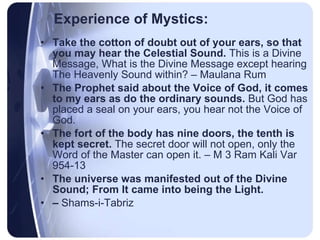 Experience of Mystics: Take the cotton of doubt out of your ears, so that you may hear the Celestial Sound.  This is a Divine Message, What is the Divine Message except hearing The Heavenly Sound within? – Maulana Rum The Prophet said about the Voice of God, it comes to my ears as do the ordinary sounds.  But God has placed a seal on your ears, you hear not the Voice of God.  The fort of the body has nine doors, the tenth is kept secret.  The secret door will not open, only the Word of the Master can open it. – M 3 Ram Kali Var 954-13 The universe was manifested out of the Divine Sound; From It came into being the Light.  –  Shams-i-Tabriz 